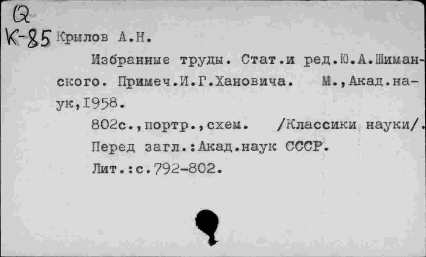 ﻿Крылов А.Н.
Избранные труды. Стат.и ред.Ю.А.Шиман скоро. Примеч.И»Г.Хановича. М.,Акад.наук, 1958.
802с.,портр.,схем.	/Классики науки/
Перед загл.:Акад.наук СССР.
Лит.:с.792-802.